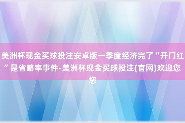 美洲杯现金买球投注安卓版一季度经济完了“开门红”是省略率事件-美洲杯现金买球投注(官网)欢迎您