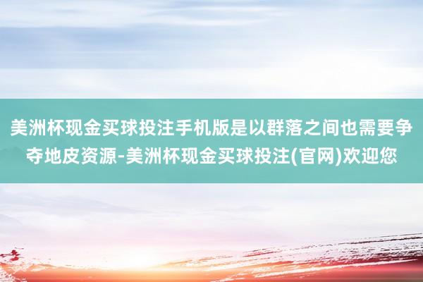 美洲杯现金买球投注手机版是以群落之间也需要争夺地皮资源-美洲杯现金买球投注(官网)欢迎您