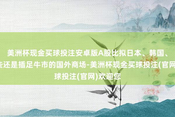 美洲杯现金买球投注安卓版A股比拟日本、韩国、印度这些还是插足牛市的国外商场-美洲杯现金买球投注(官网)欢迎您