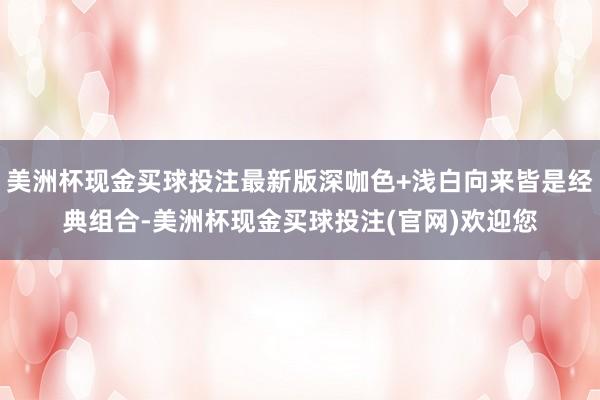 美洲杯现金买球投注最新版深咖色+浅白向来皆是经典组合-美洲杯现金买球投注(官网)欢迎您