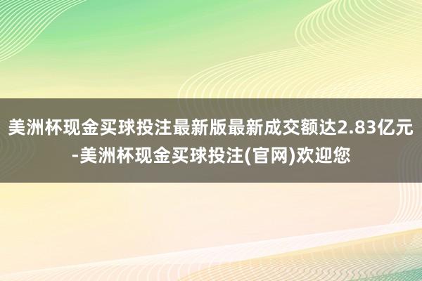 美洲杯现金买球投注最新版最新成交额达2.83亿元-美洲杯现金买球投注(官网)欢迎您