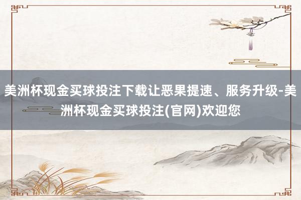 美洲杯现金买球投注下载让恶果提速、服务升级-美洲杯现金买球投注(官网)欢迎您