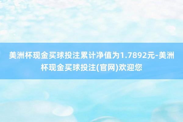 美洲杯现金买球投注累计净值为1.7892元-美洲杯现金买球投注(官网)欢迎您