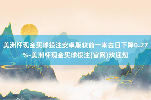 美洲杯现金买球投注安卓版较前一来去日下降0.27%-美洲杯现金买球投注(官网)欢迎您