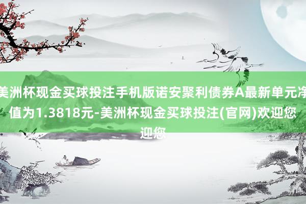 美洲杯现金买球投注手机版诺安聚利债券A最新单元净值为1.3818元-美洲杯现金买球投注(官网)欢迎您
