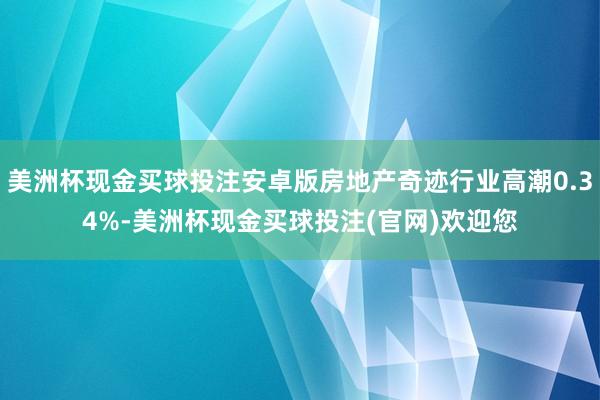 美洲杯现金买球投注安卓版房地产奇迹行业高潮0.34%-美洲杯现金买球投注(官网)欢迎您