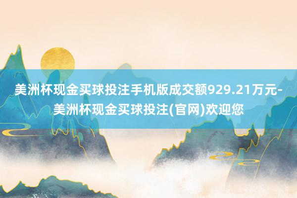 美洲杯现金买球投注手机版成交额929.21万元-美洲杯现金买球投注(官网)欢迎您