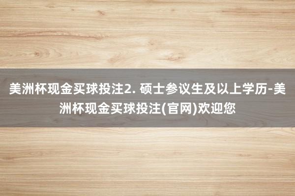 美洲杯现金买球投注2. 硕士参议生及以上学历-美洲杯现金买球投注(官网)欢迎您