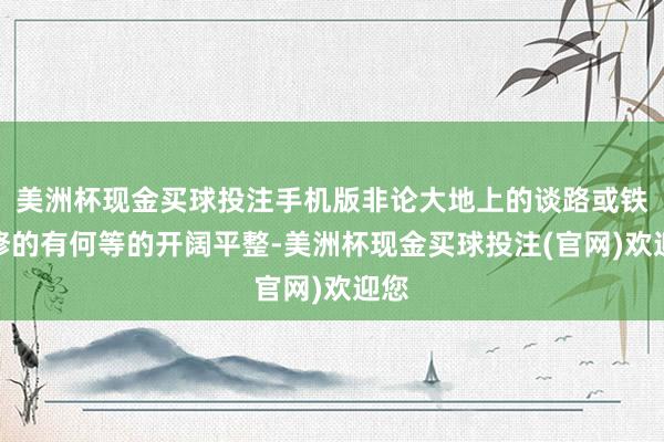 美洲杯现金买球投注手机版非论大地上的谈路或铁路修的有何等的开阔平整-美洲杯现金买球投注(官网)欢迎您
