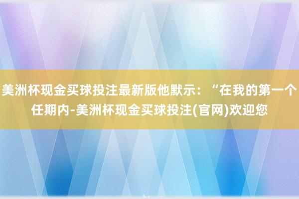 美洲杯现金买球投注最新版他默示：“在我的第一个任期内-美洲杯现金买球投注(官网)欢迎您