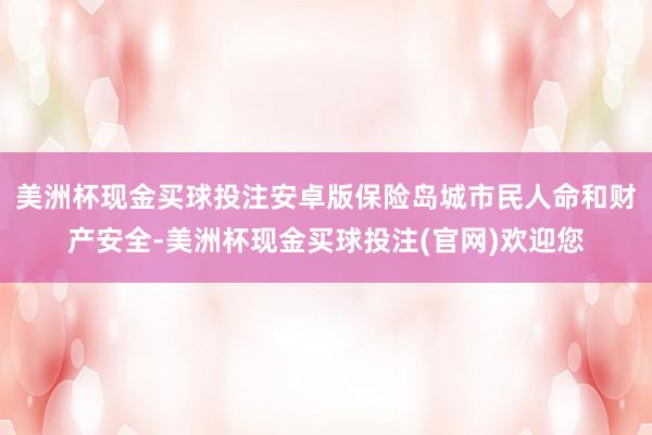 美洲杯现金买球投注安卓版保险岛城市民人命和财产安全-美洲杯现金买球投注(官网)欢迎您