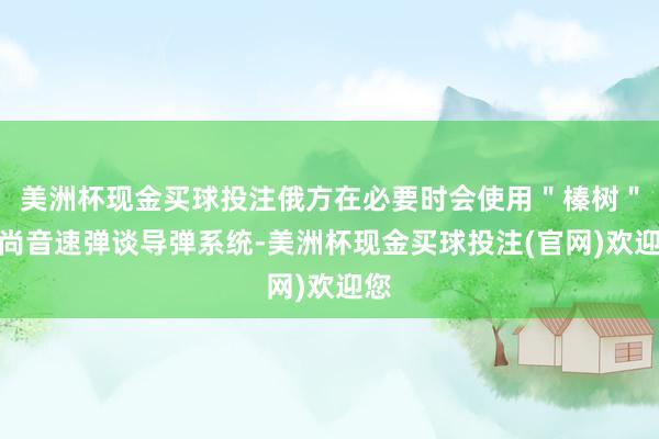 美洲杯现金买球投注俄方在必要时会使用＂榛树＂高尚音速弹谈导弹系统-美洲杯现金买球投注(官网)欢迎您
