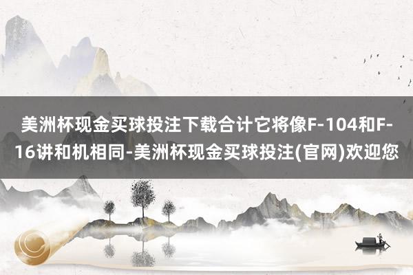 美洲杯现金买球投注下载合计它将像F-104和F-16讲和机相同-美洲杯现金买球投注(官网)欢迎您