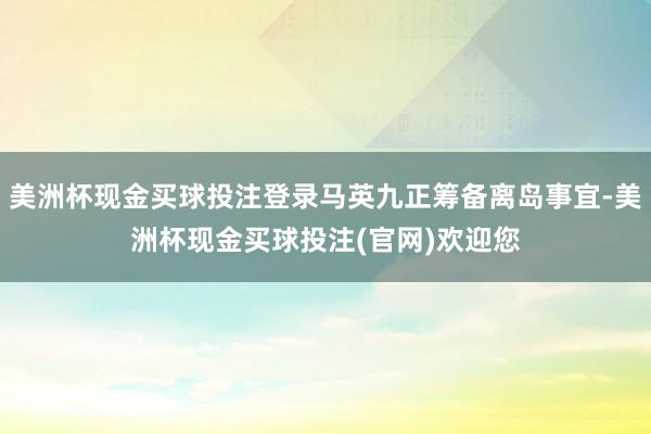美洲杯现金买球投注登录马英九正筹备离岛事宜-美洲杯现金买球投注(官网)欢迎您