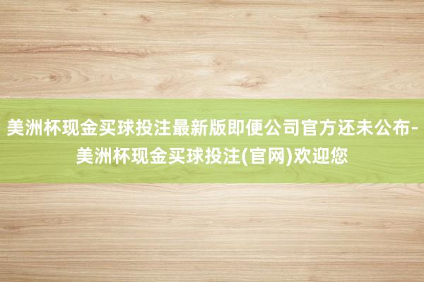 美洲杯现金买球投注最新版即便公司官方还未公布-美洲杯现金买球投注(官网)欢迎您