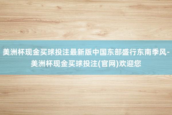 美洲杯现金买球投注最新版中国东部盛行东南季风-美洲杯现金买球投注(官网)欢迎您