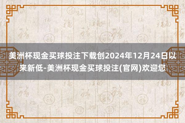 美洲杯现金买球投注下载创2024年12月24日以来新低-美洲杯现金买球投注(官网)欢迎您
