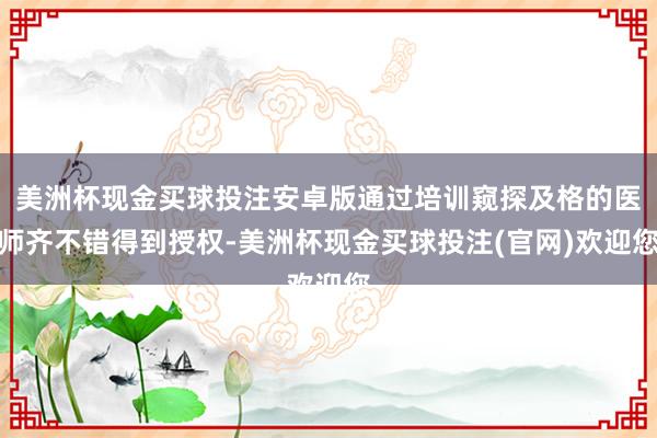 美洲杯现金买球投注安卓版通过培训窥探及格的医师齐不错得到授权-美洲杯现金买球投注(官网)欢迎您
