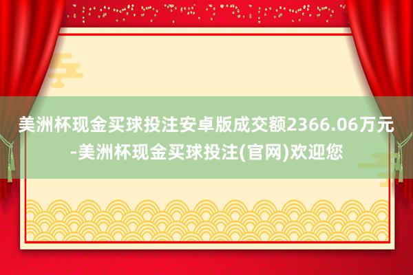 美洲杯现金买球投注安卓版成交额2366.06万元-美洲杯现金买球投注(官网)欢迎您