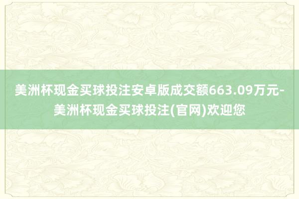 美洲杯现金买球投注安卓版成交额663.09万元-美洲杯现金买球投注(官网)欢迎您