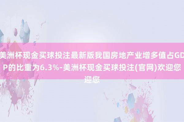 美洲杯现金买球投注最新版我国房地产业增多值占GDP的比重为6.3%-美洲杯现金买球投注(官网)欢迎您