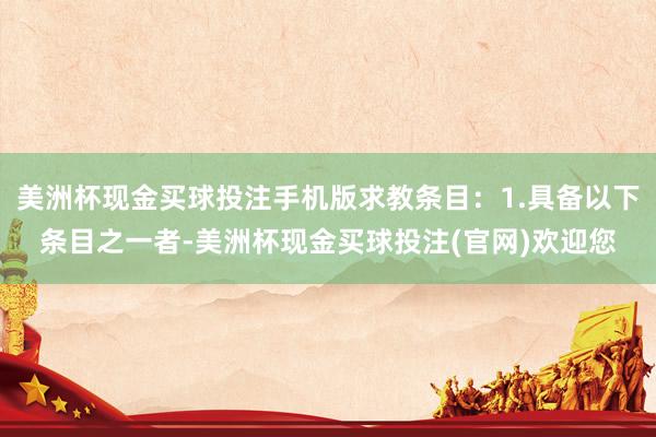 美洲杯现金买球投注手机版求教条目：1.具备以下条目之一者-美洲杯现金买球投注(官网)欢迎您