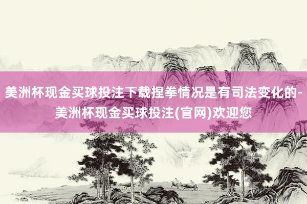 美洲杯现金买球投注下载捏拳情况是有司法变化的-美洲杯现金买球投注(官网)欢迎您