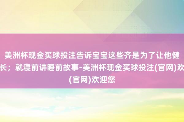 美洲杯现金买球投注告诉宝宝这些齐是为了让他健康成长；就寝前讲睡前故事-美洲杯现金买球投注(官网)欢迎您