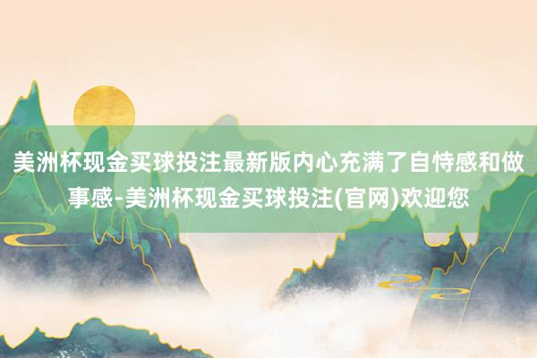 美洲杯现金买球投注最新版内心充满了自恃感和做事感-美洲杯现金买球投注(官网)欢迎您