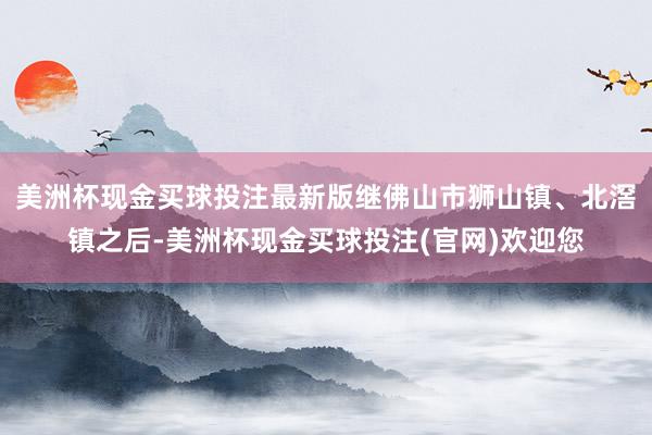 美洲杯现金买球投注最新版继佛山市狮山镇、北滘镇之后-美洲杯现金买球投注(官网)欢迎您