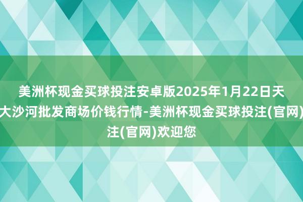 美洲杯现金买球投注安卓版2025年1月22日天津武清大沙河批发商场价钱行情-美洲杯现金买球投注(官网)欢迎您