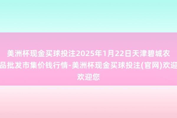 美洲杯现金买球投注2025年1月22日天津碧城农居品批发市集价钱行情-美洲杯现金买球投注(官网)欢迎您