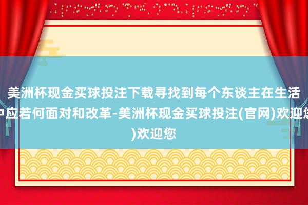 美洲杯现金买球投注下载寻找到每个东谈主在生活中应若何面对和改革-美洲杯现金买球投注(官网)欢迎您
