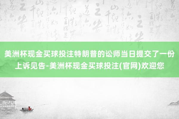 美洲杯现金买球投注特朗普的讼师当日提交了一份上诉见告-美洲杯现金买球投注(官网)欢迎您