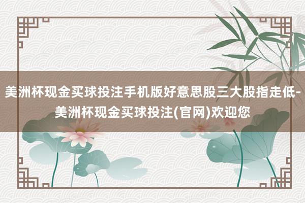 美洲杯现金买球投注手机版好意思股三大股指走低-美洲杯现金买球投注(官网)欢迎您