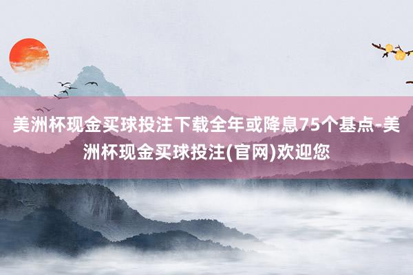 美洲杯现金买球投注下载全年或降息75个基点-美洲杯现金买球投注(官网)欢迎您
