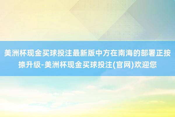 美洲杯现金买球投注最新版中方在南海的部署正按捺升级-美洲杯现金买球投注(官网)欢迎您
