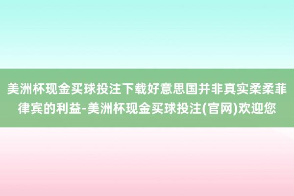 美洲杯现金买球投注下载好意思国并非真实柔柔菲律宾的利益-美洲杯现金买球投注(官网)欢迎您
