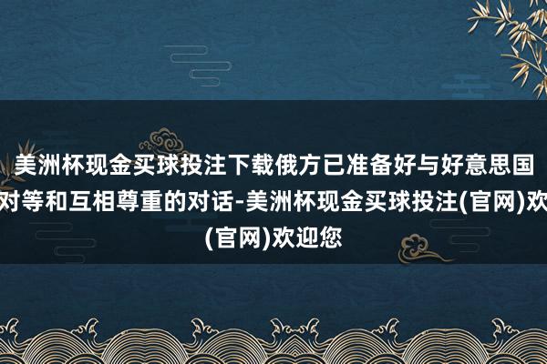 美洲杯现金买球投注下载俄方已准备好与好意思国进行对等和互相尊重的对话-美洲杯现金买球投注(官网)欢迎您