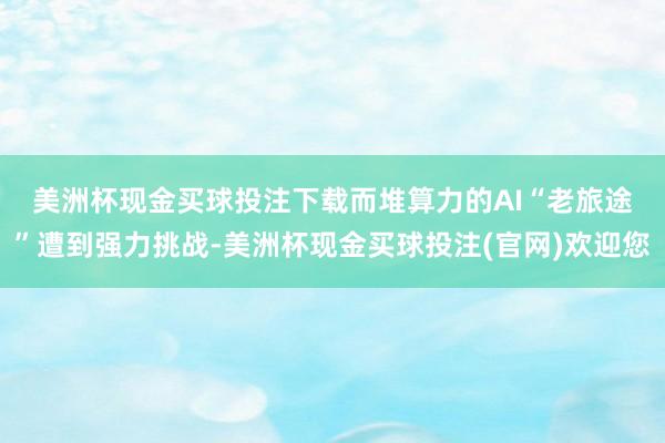 美洲杯现金买球投注下载　　而堆算力的AI“老旅途”遭到强力挑战-美洲杯现金买球投注(官网)欢迎您