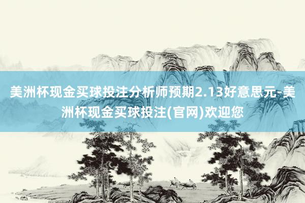美洲杯现金买球投注分析师预期2.13好意思元-美洲杯现金买球投注(官网)欢迎您