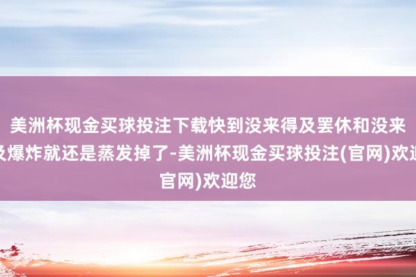 美洲杯现金买球投注下载快到没来得及罢休和没来得及爆炸就还是蒸发掉了-美洲杯现金买球投注(官网)欢迎您