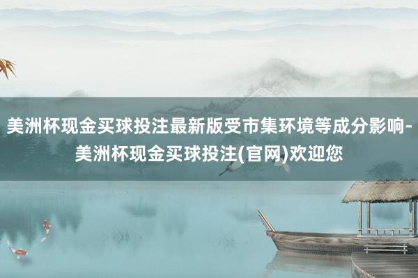 美洲杯现金买球投注最新版受市集环境等成分影响-美洲杯现金买球投注(官网)欢迎您