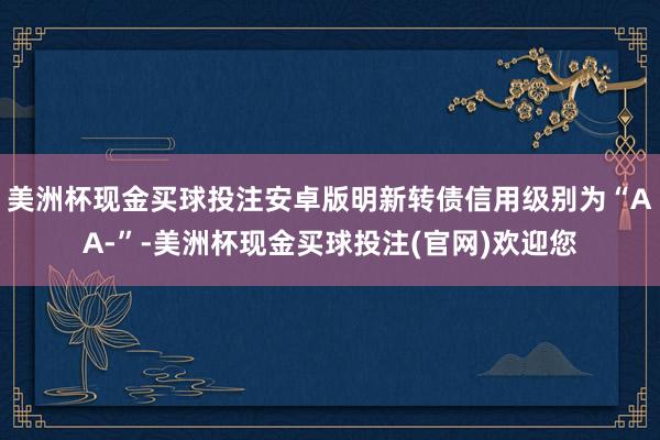 美洲杯现金买球投注安卓版明新转债信用级别为“AA-”-美洲杯现金买球投注(官网)欢迎您