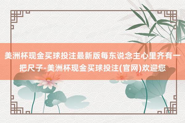 美洲杯现金买球投注最新版每东说念主心里齐有一把尺子-美洲杯现金买球投注(官网)欢迎您