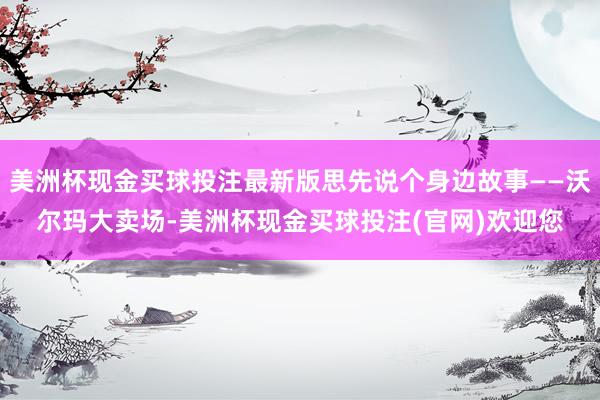 美洲杯现金买球投注最新版思先说个身边故事——沃尔玛大卖场-美洲杯现金买球投注(官网)欢迎您