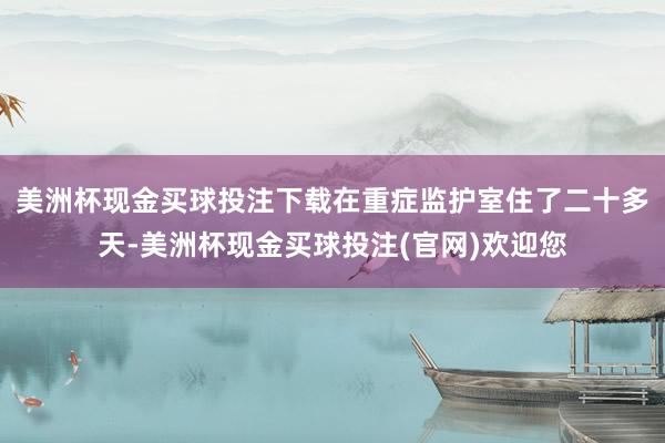 美洲杯现金买球投注下载在重症监护室住了二十多天-美洲杯现金买球投注(官网)欢迎您