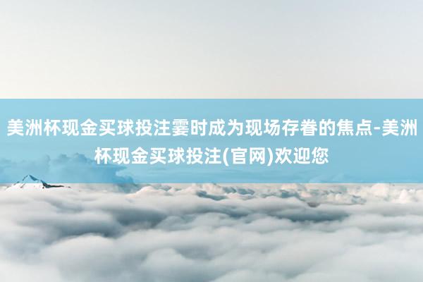 美洲杯现金买球投注霎时成为现场存眷的焦点-美洲杯现金买球投注(官网)欢迎您