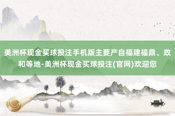 美洲杯现金买球投注手机版主要产自福建福鼎、政和等地-美洲杯现金买球投注(官网)欢迎您