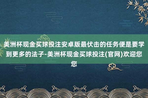 美洲杯现金买球投注安卓版最伏击的任务便是要学到更多的法子-美洲杯现金买球投注(官网)欢迎您